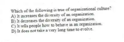 Which of the following is true of organizational culture?
A) It increases the diversity of an organization.
B) It decreases the diversity of an organization.
C) It tells people how to behave in an organization.
D) It does not take a very long time to evolve.