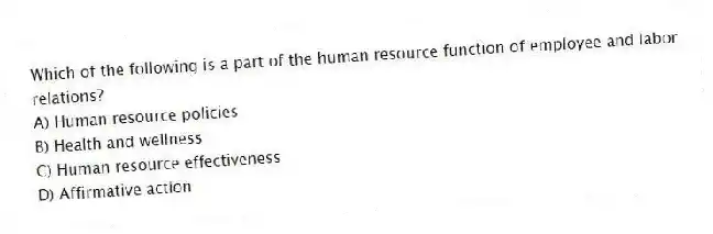 Which of the following is a part of the human resource function of employee and labor relations?
A) Human resource policies
B) Health and wellness
C) Human resource effectiveness
D) Affirmative action