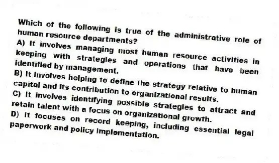 Which of the following is true of the administrative role of human resource departments?
A) It involves managing most human resource activities in keeping with strategies and operations that have been identified by management.
B) It involves helping to define the strategy relative to human capital and its contribution to organizational results.
C) It involves identifying possible strategies to attract and retain talent with a focus on organizational growth.
D) It focuses on record keeping, including essential legal paperwork and policy implementation.