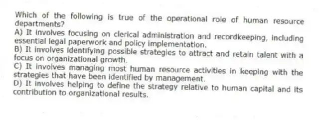 Which of the following is true of the operational role of human resource departments?
A) It involves focusing on clerical administration and recordkeeping, including essential legal paperwork and policy implementation.
B) It involves identifying possible strategies to attract and retain talent with a focus on organizational growth.
C) It involves managing most human resource activities in keeping with the strategies that have been identified by management.
D) It involves helping to define the strategy relative to human capital and its contribution to organizational results.