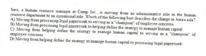 Sara, a human resource manager at Comp Inc., is moving from an administrative role in the human resource department to an operational role. Which of the following best describes the change in Sara's role?
A) Moving from processing legal paperwork to serving as a "champion" of employee concerns
B) Moving from processing legal paperwork to helping define the strategy to manage human capital
C) Moving from helping define the strategy to manage human capital to serving as a "champion" of employee concerns
D) Moving from helping define the strategy to manage human capital to processing legal paperwork