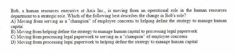 Bob, a human resources executive at Axis Inc., is moving from an operational role in the human resources department to a strategic role. Which of the following best describes the change in Bob's role?
A) Moving from serving as a "champion" of employee concerns to helping define the strategy to manage human capital
B) Moving from helping define the strategy to manage human capital to processing legal paperwork
C) Moving from processing legal paperwork to serving as a "champion" of employee concerns
D) Moving from processing legal paperwork to helping define the strategy to manage human capital