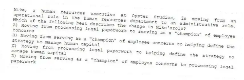 Mike, a human resources executive at Oyster Studios, is moving from an operational role in the human resources department to an administrative role. Which of the following best describes the change in Mike'srole?
A) Moving from processing legal paperwork to serving as a "champion" of employee concerns
B) Moving from serving as a "champion" of employee concerns to helping define the strategy to manage human capital
C) Moving from processing legal paperwork to helping define the strategy to manage human capital
D) Moving from serving as a "champion" of employee concerns to processing legal paperwork