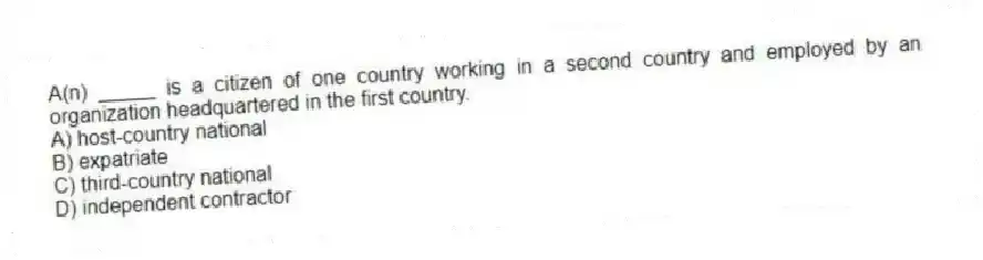 A(n) _____ is a citizen of one country working in a second country and employed by an organization headquartered in the first country.
A) host-country national
B) expatriate
C) third-country national
D) independent contractor