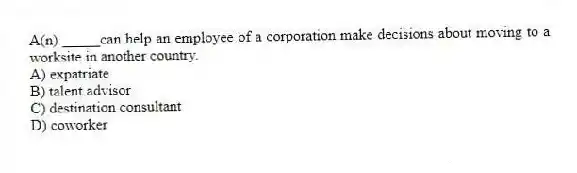 A(n) _____can help an employee of a corporation make decisions about moving to a worksite in another country.
A) expatriate
B) talent advisor
C) destination consultant
D) coworker