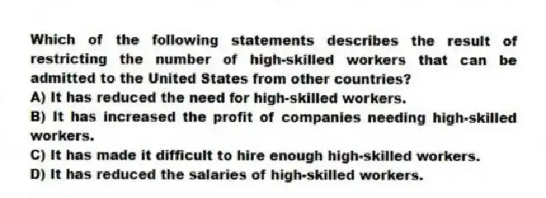 Which of the following statements describes the result of restricting the number of high-skilled workers that can be admitted to the United States from other countries?
A) It has reduced the need for high-skilled workers.
B) It has increased the profit of companies needing high-skilled workers.
C) It has made it difficult to hire enough high-skilled workers.
D) It has reduced the salaries of high-skilled workers.
