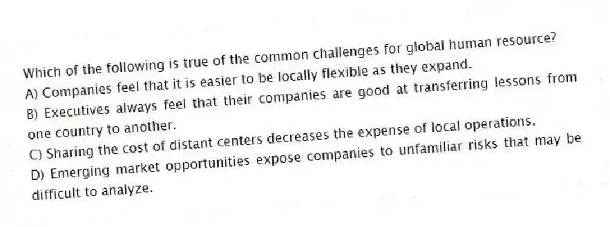 Which of the following is true of the common challenges for global human resource?
A) Companies feel that it is easier to be locally flexible as they expand.
B) Executives always feel that their companies are good at transferring lessons from one country to another.
C) Sharing the cost of distant centers decreases the expense of local operations.
D) Emerging market opportunities expose companies to unfamiliar risks that may be difficult to analyze.