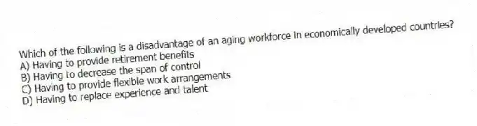 Which of the following is a disadvantage of an aging workforce in economically developed countries?
A) Having to provide retirement benefits
B) Having to decrease the span of control
C) Having to provide flexible work arrangements
D) Having to replace experience and talent