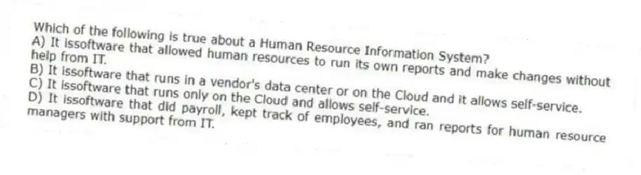 Which of the following is true about a Human Resource Information System?
A) It issoftware that allowed human resources to run its own reports and make changes without help from IT.
B) It issoftware that runs in a vendor's data center or on the Cloud and it allows self-service.
C) It issoftware that runs only on the Cloud and allows self-service.
D) It issoftware that did payroll, kept track of employees, and ran reports for human resource managers with support from IT.