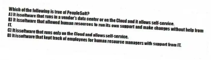 Which of the following is true of PeopleSoft?
A) It issoftware that runs in a vendor's data center or on the Cloud and it allows self-service.
B) It issoftware that allowed human resources to run its own support and make changes without help from IT.
C) It issoftware that runs only on the Cloud and allows self-service.
D) It issoftware that kept track of employees for human resource managers with support from IT.