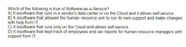Which of the following is true of Software-as-a-Service?
A) It issoftware that runs in a vendor's data center or on the Cloud and it allows self-service.
B) It issoftware that allowed the human resource unit to run its own support and make changes with help from IT.
C) It issoftware that runs only on the Cloud and allows self-service.
D) It issoftware that kept track of employees and ran reports for human resource managers with support from IT.