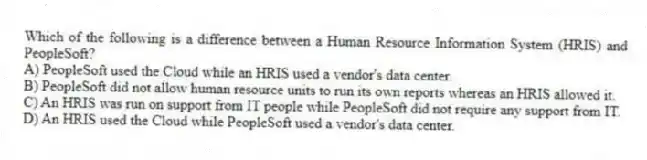 Which of the following is a difference between a Human Resource Information System (HRIS) and PeopleSoft?
A) PeopleSoft used the Cloud while an HRIS used a vendor's data center.
B) PeopleSoft did not allow human resource units to run its own reports whereas an HRIS allowed it.
C) An HRIS was run on support from IT people while PeopleSoft did not require any support from IT.
D) An HRIS used the Cloud while PeopleSoft used a vendor's data center.