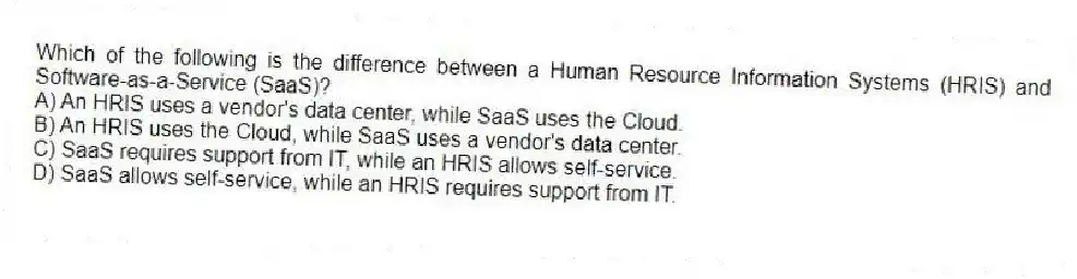 Which of the following is the difference between a Human Resource Information Systems (HRIS) and Software-as-a-Service (SaaS)?
A) An HRIS uses a vendor's data center, while SaaS uses the Cloud.
B) An HRIS uses the Cloud, while SaaS uses a vendor's data center.
C) SaaS requires support from IT, while an HRIS allows self-service.
D) SaaS allows self-service, while an HRIS requires support from IT.