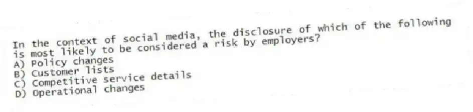 In the context of social media, the disclosure of which of the following is most likely to be considered a risk by employers?
A) Policy changes
B) Customer lists
C) Competitive service details
D) Operational changes