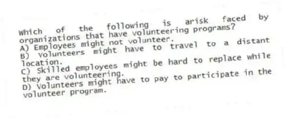 Which of the following is arisk faced by organizations that have volunteering programs?
A) Employees might not volunteer.
B) Volunteers might have to travel to a distant location.
C) Skilled employees might be hard to replace while they are volunteering.
D) Volunteers might have to pay to participate in the volunteer program.