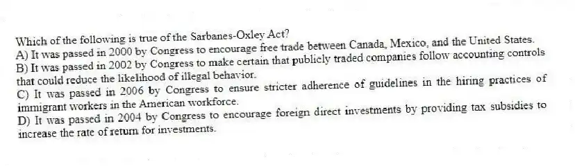 Which of the following is true of the Sarbanes-Oxley Act?
A) It was passed in 2000 by Congress to encourage free trade between Canada, Mexico, and the United States.
B) It was passed in 2002 by Congress to make certain that publicly traded companies follow accounting controls that could reduce the likelihood of illegal behavior.
C) It was passed in 2006 by Congress to ensure stricter adherence of guidelines in the hiring practices of immigrant workers in the American workforce.
D) It was passed in 2004 by Congress to encourage foreign direct investments by providing tax subsidies to increase the rate of return for investments.