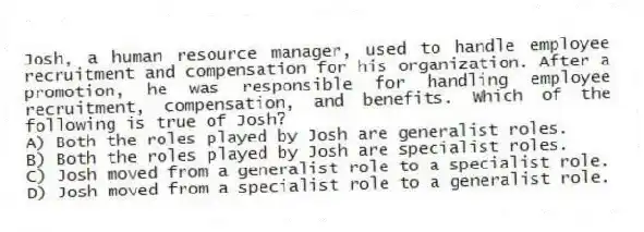 Josh, a human resource manager, used to handle employee recruitment and compensation for his organization. After a promotion, he was responsible for handling employee recruitment, compensation, and benefits. Which of the following is true of Josh?
A) Both the roles played by Josh are generalist roles.
B) Both the roles played by Josh are specialist roles.
C) Josh moved from a generalist role to a specialist role.
D) Josh moved from a specialist role to a generalist role.