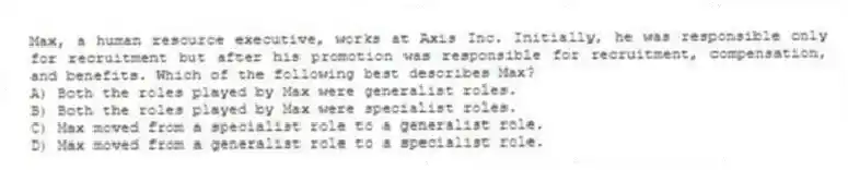 Max, a human resource executive, works at Axis Inc. Initially, he was responsible only for recruitment but after his promotion was responsible for recruitment, compensation, and benefits. Which of the following best describes Max?
A) Both the roles played by Max were generalist roles.
B) Both the roles played by Max were specialist roles.
C) Max moved from a specialist role to a generalist role.
D) Max moved from a generalist role to a specialist role.