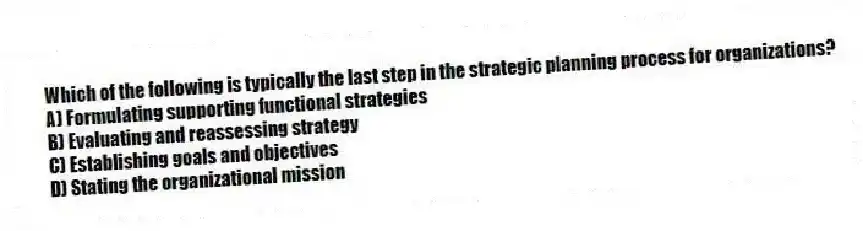 Which of the following is typically the last step in the strategic planning process for organizations?
A) Formulating supporting functional strategies
B) Evaluating and reassessing strategy
C) Establishing goals and objectives
D) Stating the organizational mission