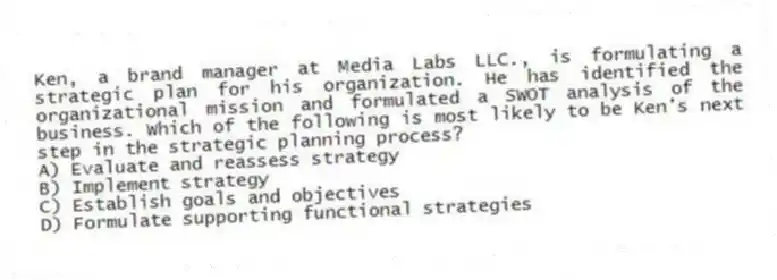 Ken, a brand manager at Media Labs LLC., is formulating a strategic plan for his organization. He has identified the organizational mission and formulated a SWOT analysis of the business. Which of the following is most likely to be Ken's next step in the strategic planning process?
A) Evaluate and reassess strategy
B) Implement strategy
C) Establish goals and objectives
D) Formulate supporting functional strategies