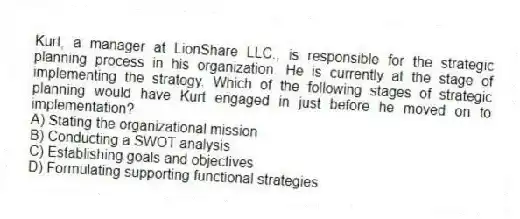 Kurt, a manager at LionShare LLC., is responsible for the strategic planning process in his organization. He is currently at the stage of implementing the strategy. Which of the following stages of strategic planning would have Kurt engaged in just before he moved on to implementation?
A) Stating the organizational mission
B) Conducting a SWOT analysis
C) Establishing goals and objectives
D) Formulating supporting functional strategies
