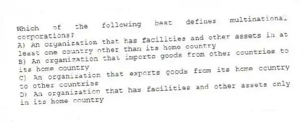 Which of the following best defines multinational corporations?
A) An organization that has facilities and other assets in at least one country other than its home country
B) An organization that imports goods from other countries to its home country
C) An organization that exports goods from its home country to other countries
D) An organization that has facilities and other assets only in its home country