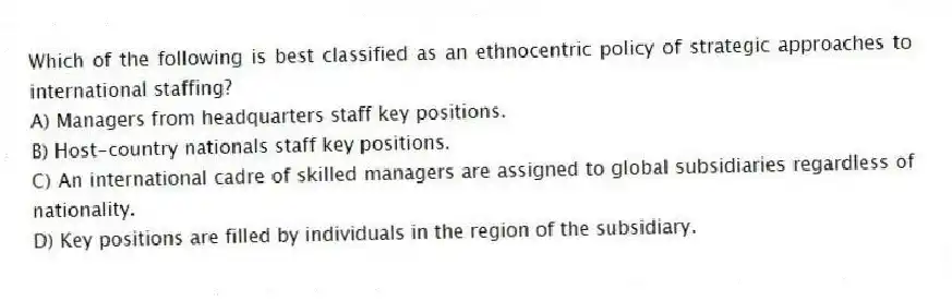 Which of the following is best classified as an ethnocentric policy of strategic approaches to international staffing?
A) Managers from headquarters staff key positions.
B) Host-country nationals staff key positions.
C) An international cadre of skilled managers are assigned to global subsidiaries regardless of nationality.
D) Key positions are filled by individuals in the region of the subsidiary.