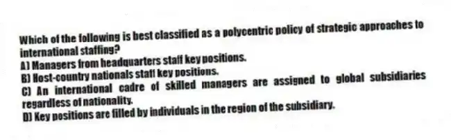 Which of the following is best classified as a polycentric policy of strategic approaches to international staffing?
A) Managers from headquarters staff key positions.
B) Host-country nationals staff key positions.
C) An international cadre of skilled managers are assigned to global subsidiaries regardless of nationality.
D) Key positions are filled by individuals in the region of the subsidiary.