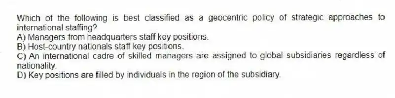 Which of the following is best classified as a geocentric policy of strategic approaches to international staffing?
A) Managers from headquarters staff key positions.
B) Host-country nationals staff key positions.
C) An international cadre of skilled managers are assigned to global subsidiaries regardless of nationality.
D) Key positions are filled by individuals in the region of the subsidiary.