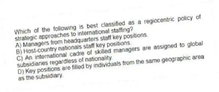 Which of the following is best classified as a regiocentric policy of strategic approaches to international staffing?
A) Managers from headquarters staff key positions.
B) Host-country nationals staff key positions.
C) An international cadre of skilled managers are assigned to global subsidiaries regardless of nationality.
D) Key positions are filled by individuals from the same geographic area as the subsidiary.