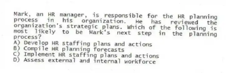 Mark, an HR manager, is responsible for the HR planning process in his organization. He has reviewed the organization's strategic plans. Which of the following is most likely to be Mark's next step in the planning process?
A) Develop HR staffing plans and actions
B) Compile HR planning forecasts
C) Implement HR staffing plans and actions
D) Assess external and internal workforce