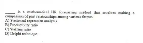 _____ is a mathematical HR forecasting method that involves making a comparison of past relationships among various factors.
A) Statistical regression analysis
B) Productivity ratio
C) Staffing ratio
D) Delphi technique