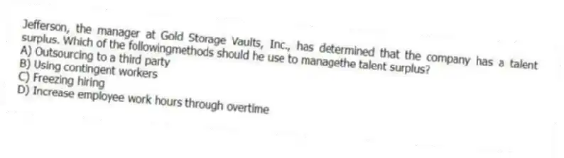 Jefferson, the manager at Gold Storage Vaults, Inc., has determined that the company has a talent surplus. Which of the followingmethods should he use to managethe talent surplus?
A) Outsourcing to a third party
B) Using contingent workers
C) Freezing hiring
D) Increase employee work hours through overtime