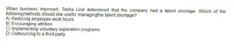 When business improved, Tasha Lind determined that the company had a talent shortage. Which of the followingmethods should she usefor managingthe talent shortage?
A) Reducing employee work hours
B) Encouraging attrition
C) Implementing voluntary separation programs
D) Outsourcing to a third party