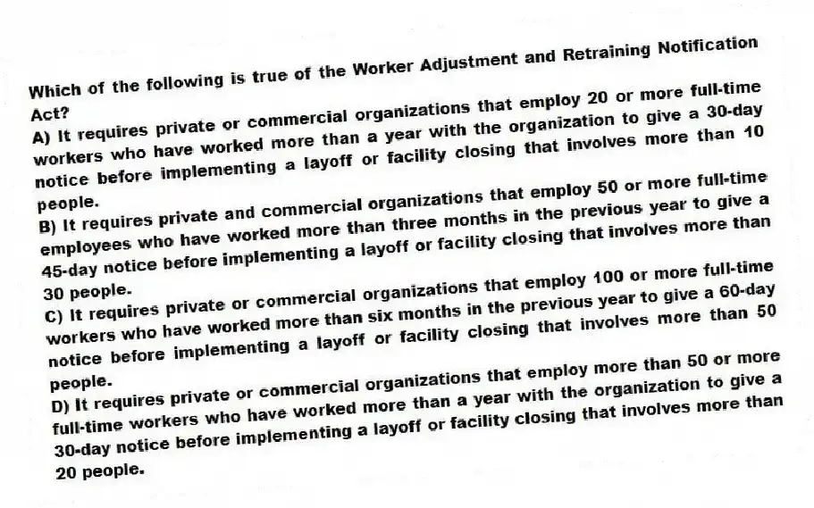 Which of the following is true of the Worker Adjustment and Retraining Notification Act?
A) It requires private or commercial organizations that employ 20 or more full-time workers who have worked more than a year with the organization to give a 30-day notice before implementing a layoff or facility closing that involves more than 10 people.
B) It requires private and commercial organizations that employ 50 or more full-time employees who have worked more than three months in the previous year to give a 45-day notice before implementing a layoff or facility closing that involves more than 30 people.
C) It requires private or commercial organizations that employ 100 or more full-time workers who have worked more than six months in the previous year to give a 60-day notice before implementing a layoff or facility closing that involves more than 50 people.
D) It requires private or commercial organizations that employ more than 50 or more full-time workers who have worked more than a year with the organization to give a 30-day notice before implementing a layoff or facility closing that involves more than 20 people.