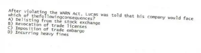 After violating the WARN Act, Lucas was told that his company would face which of thefollowingconsequences?
A) Delisting from the stock exchange
B) Revocation of trade licenses
C) Imposition of trade embargo
D) Incurring heavy fines