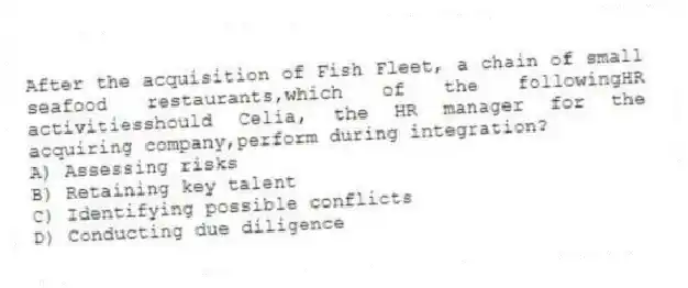 After the acquisition of Fish Fleet, a chain of small seafood restaurants,which of the followingHR activitiesshould Celia, the HR manager for the acquiring company,perform during integration?
A) Assessing risks
B) Retaining key talent
C) Identifying possible conflicts
D) Conducting due diligence
