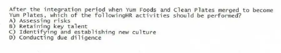 After the integration period when Yum Foods and Clean Plates merged to become Yum Plates, which of the followingHR activities should be performed?
A) Assessing risks
B) Retaining key talent
C) Identifying and establishing new culture
D) Conducting due diligence