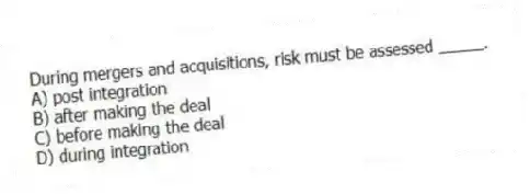 During mergers and acquisitions, risk must be assessed _____.
A) post integration
B) after making the deal
C) before making the deal
D) during integration