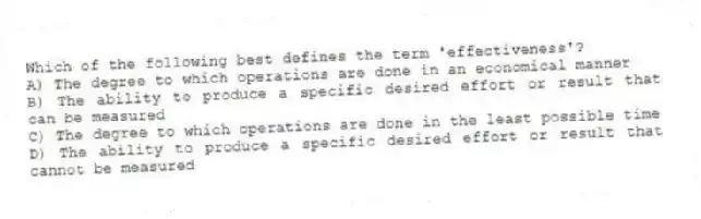 Which of the following best defines the term 'effectiveness'?
A) The degree to which operations are done in an economical manner
B) The ability to produce a specific desired effort or result that can be measured
C) The degree to which operations are done in the least possible time
D) The ability to produce a specific desired effort or result that cannot be measured
