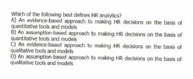 Which of the following best defines HR analytics?
A) An evidence-based approach to making HR decisions on the basis of quantitative tools and models
B) An assumption-based approach to making HR decisions on the basis of quantitative tools and models
C) An evidence-based approach to making HR decisions on the basis of qualitative tools and models
D) An assumption-based approach to making HR decisions on the basis of qualitative tools and models
