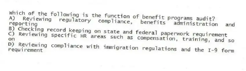 Which of the following is the function of benefit programs audit?
A) Reviewing regulatory compliance, benefits administration and reporting
B) Checking record keeping on state and federal paperwork requirement
C) Reviewing specific HR areas such as compensation, training, and so on
D) Reviewing compliance with immigration regulations and the I-9 form requirement