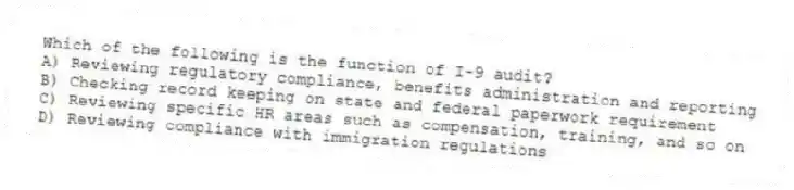 Which of the following is the function of I-9 audit?
A) Reviewing regulatory compliance, benefits administration and reporting
B) Checking record keeping on state and federal paperwork requirement
C) Reviewing specific HR areas such as compensation, training, and so on
D) Reviewing compliance with immigration regulations