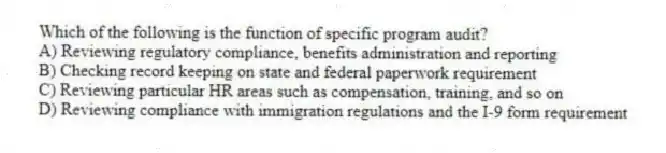 Which of the following is the function of specific program audit?
A) Reviewing regulatory compliance, benefits administration and reporting
B) Checking record keeping on state and federal paperwork requirement
C) Reviewing particular HR areas such as compensation, training, and so on
D) Reviewing compliance with immigration regulations and the I-9 form requirement