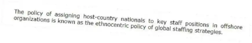The policy of assigning host-country nationals to key staff positions in offshore organizations is known as the ethnocentric policy of global staffing strategies.