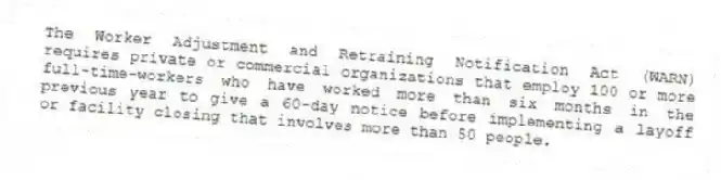 The Worker Adjustment and Retraining Notification Act (WARN) requires private or commercial organizations that employ 100 or more full-time-workers who have worked more than six months in the previous year to give a 60-day notice before implementing a layoff or facility closing that involves more than 50 people.