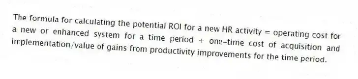 The formula for calculating the potential ROI for a new HR activity = operating cost for a new or enhanced system for a time period + one-time cost of acquisition and implementation/value of gains from productivity improvements for the time period.