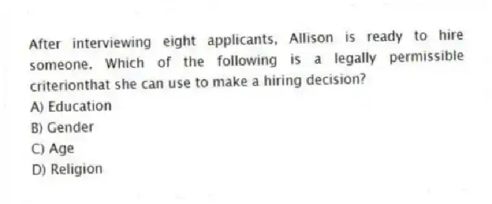 After interviewing eight applicants, Allison is ready to hire someone. Which of the following is a legally permissible criterionthat she can use to make a hiring decision?
A) Education
B) Gender
C) Age
D) Religion