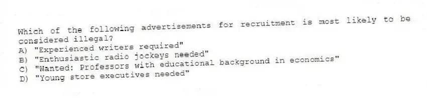 Which of the following advertisements for recruitment is most likely to be considered illegal?
A) "Experienced writers required"
B) "Enthusiastic radio jockeys needed"
C) "Wanted: Professors with educational background in economics"
D) "Young store executives needed"