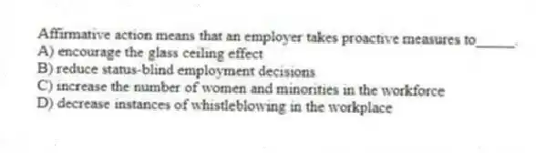Affirmative action means that an employer takes proactive measures to_____.
A) encourage the glass ceiling effect
B) reduce status-blind employment decisions
C) increase the number of women and minorities in the workforce
D) decrease instances of whistleblowing in the workplace